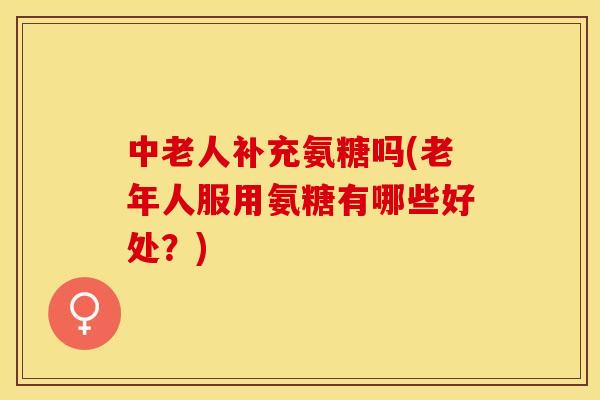 中老人补充氨糖吗(老年人服用氨糖有哪些好处？)