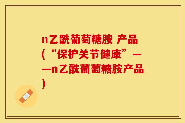 n乙酰葡萄糖胺 产品(“保护关节健康”——n乙酰葡萄糖胺产品)