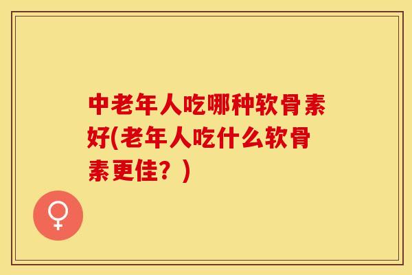 中老年人吃哪种软骨素好(老年人吃什么软骨素更佳？)