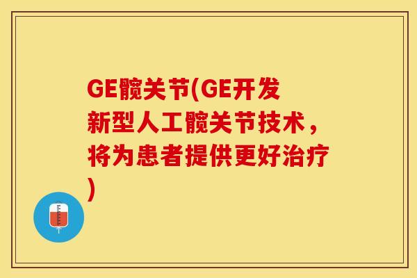 GE髋关节(GE开发新型人工髋关节技术，将为患者提供更好治疗)