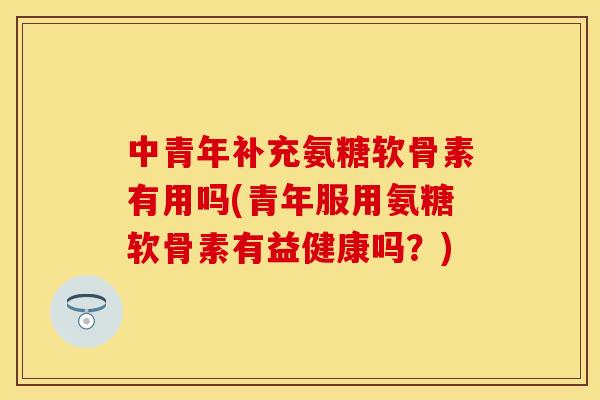 中青年补充氨糖软骨素有用吗(青年服用氨糖软骨素有益健康吗？)
