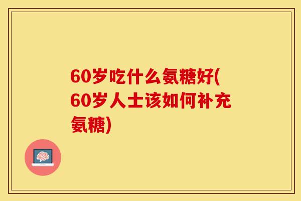 60岁吃什么氨糖好(60岁人士该如何补充氨糖)