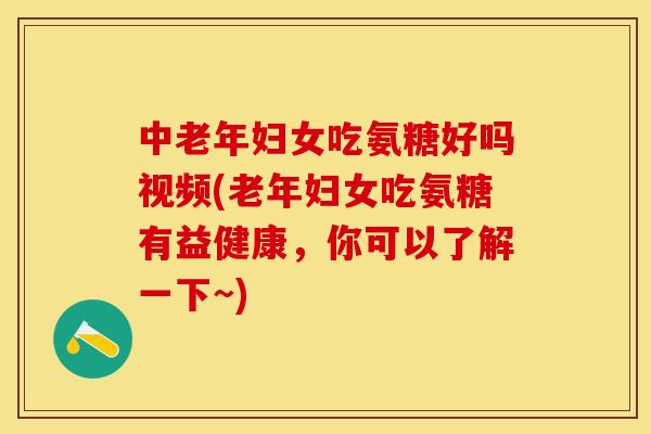 中老年妇女吃氨糖好吗视频(老年妇女吃氨糖有益健康，你可以了解一下~)