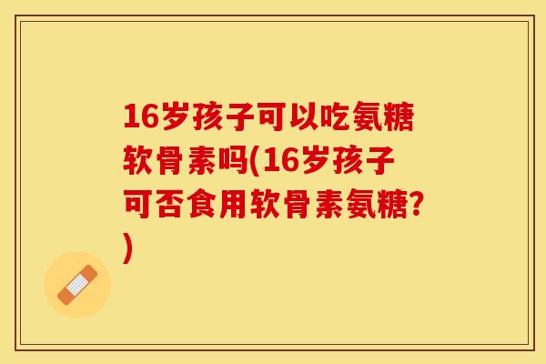 16岁孩子可以吃氨糖软骨素吗(16岁孩子可否食用软骨素氨糖？)