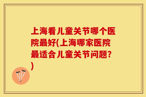 上海看儿童关节哪个医院最好(上海哪家医院最适合儿童关节问题？)