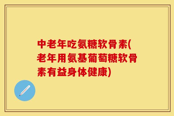 中老年吃氨糖软骨素(老年用氨基葡萄糖软骨素有益身体健康)
