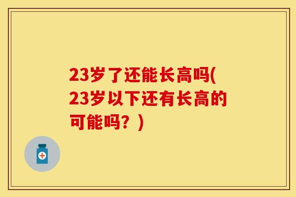 23岁了还能长高吗(23岁以下还有长高的可能吗？)
