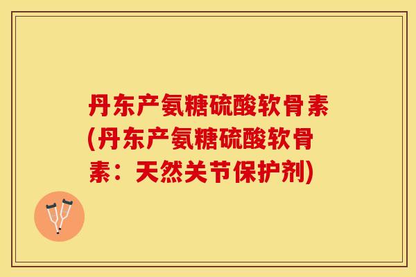 丹东产氨糖硫酸软骨素(丹东产氨糖硫酸软骨素：天然关节保护剂)