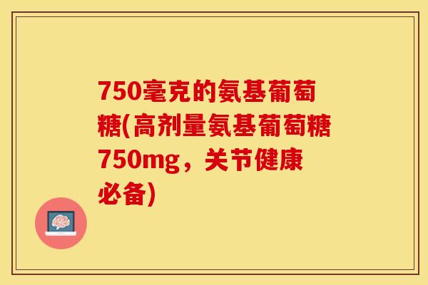 750毫克的氨基葡萄糖(高剂量氨基葡萄糖750mg，关节健康必备)
