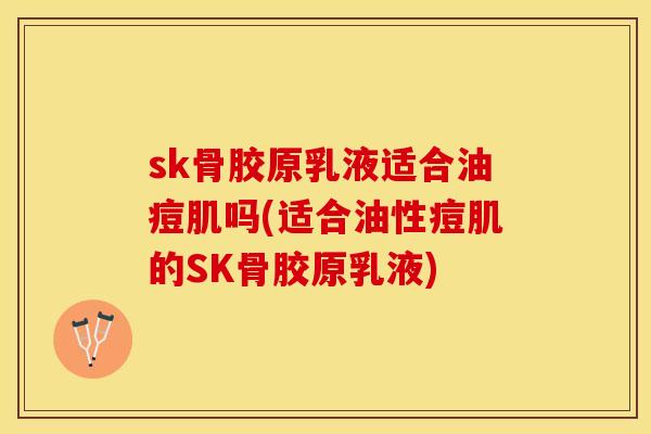 sk骨胶原乳液适合油痘肌吗(适合油性痘肌的SK骨胶原乳液)