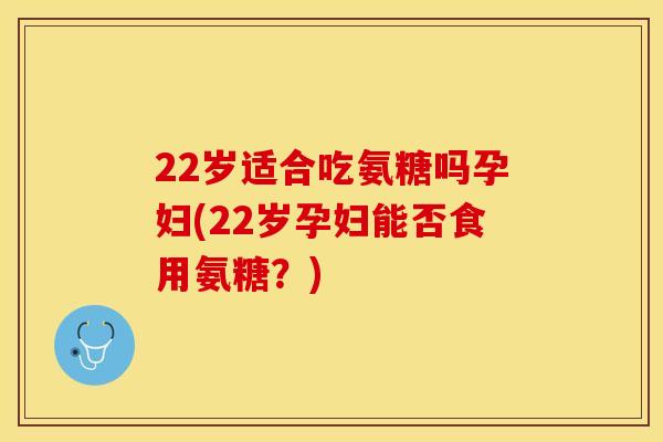 22岁适合吃氨糖吗孕妇(22岁孕妇能否食用氨糖？)
