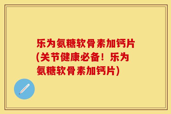 乐为氨糖软骨素加钙片(关节健康必备！乐为氨糖软骨素加钙片)
