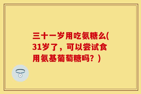 三十一岁用吃氨糖么(31岁了，可以尝试食用氨基葡萄糖吗？)