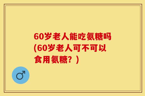 60岁老人能吃氨糖吗(60岁老人可不可以食用氨糖？)