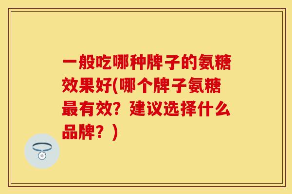 一般吃哪种牌子的氨糖效果好(哪个牌子氨糖最有效？建议选择什么品牌？)