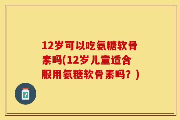 12岁可以吃氨糖软骨素吗(12岁儿童适合服用氨糖软骨素吗？)