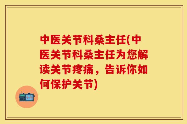 中医关节科桑主任(中医关节科桑主任为您解读关节疼痛，告诉你如何保护关节)