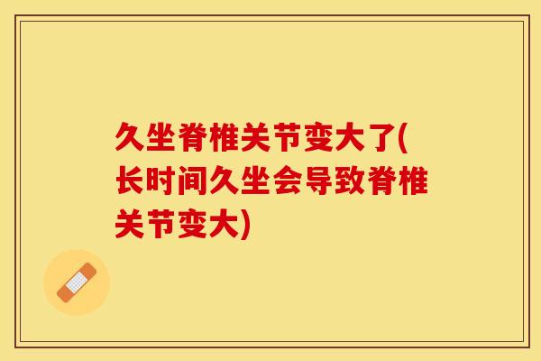 久坐脊椎关节变大了(长时间久坐会导致脊椎关节变大)