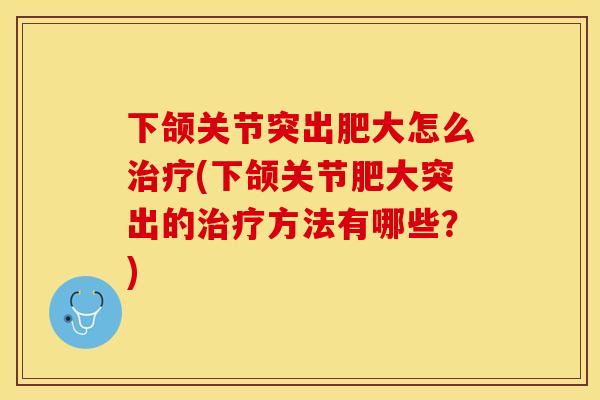 下颌关节突出肥大怎么治疗(下颌关节肥大突出的治疗方法有哪些？)