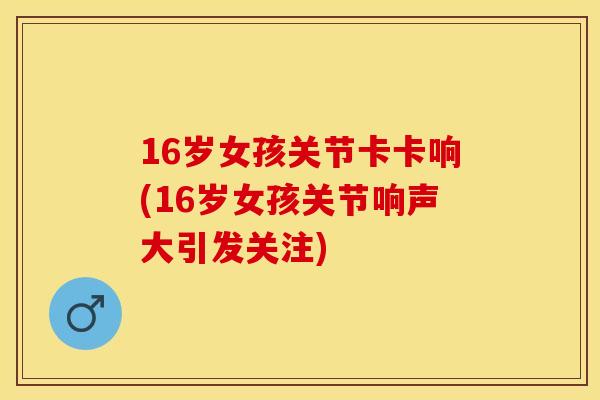 16岁女孩关节卡卡响(16岁女孩关节响声大引发关注)