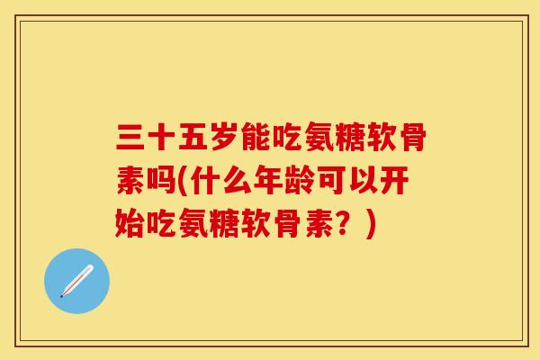 三十五岁能吃氨糖软骨素吗(什么年龄可以开始吃氨糖软骨素？)