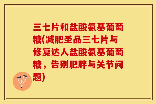 三七片和盐酸氨基葡萄糖(减肥圣品三七片与修复达人盐酸氨基葡萄糖，告别肥胖与关节问题)