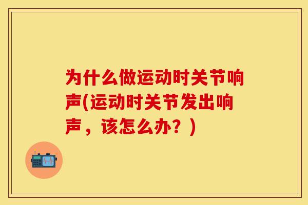为什么做运动时关节响声(运动时关节发出响声，该怎么办？)