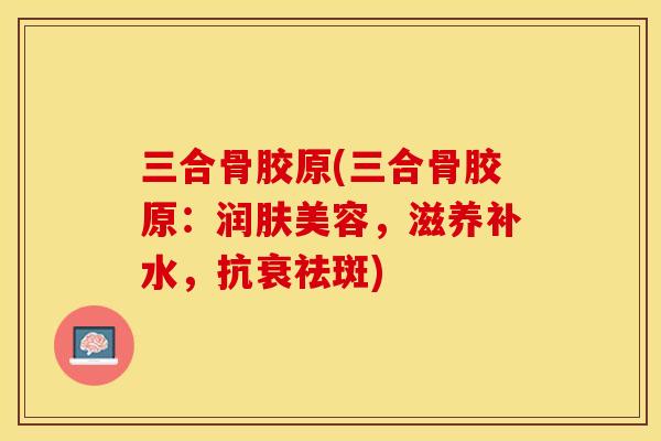 三合骨胶原(三合骨胶原：润肤美容，滋养补水，抗衰祛斑)