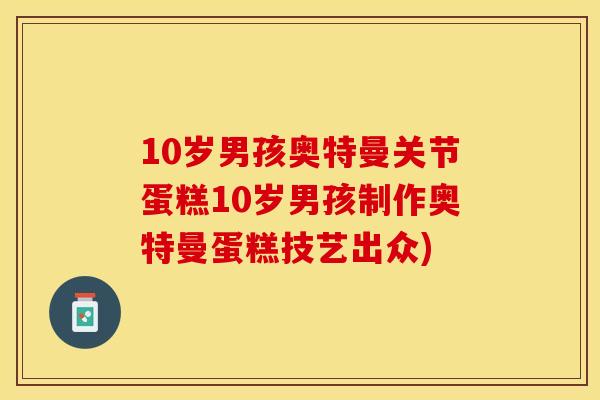 10岁男孩奥特曼关节蛋糕10岁男孩制作奥特曼蛋糕技艺出众)