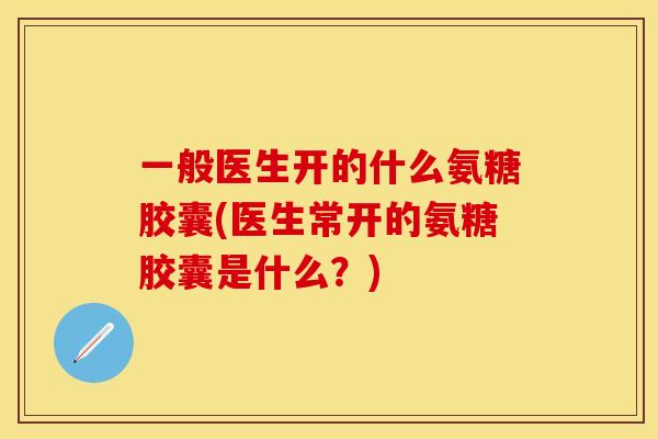 一般医生开的什么氨糖胶囊(医生常开的氨糖胶囊是什么？)