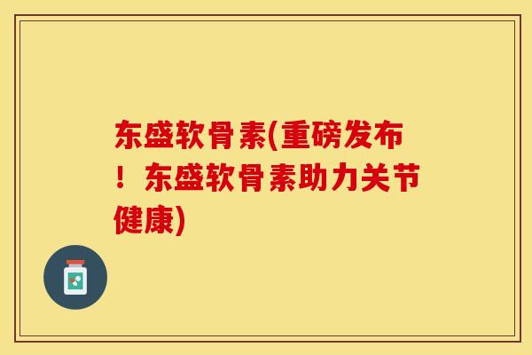 东盛软骨素(重磅发布！东盛软骨素助力关节健康)