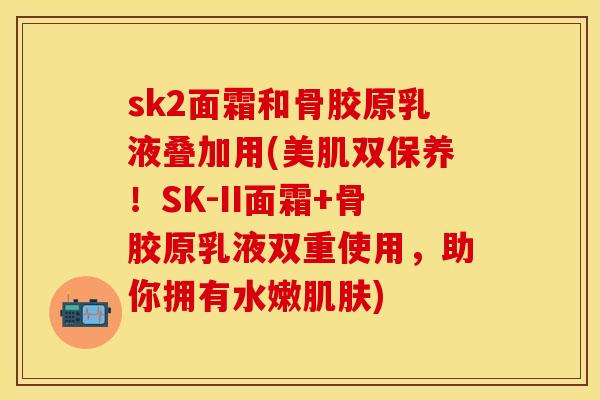 sk2面霜和骨胶原乳液叠加用(美肌双保养！SK-II面霜+骨胶原乳液双重使用，助你拥有水嫩肌肤)