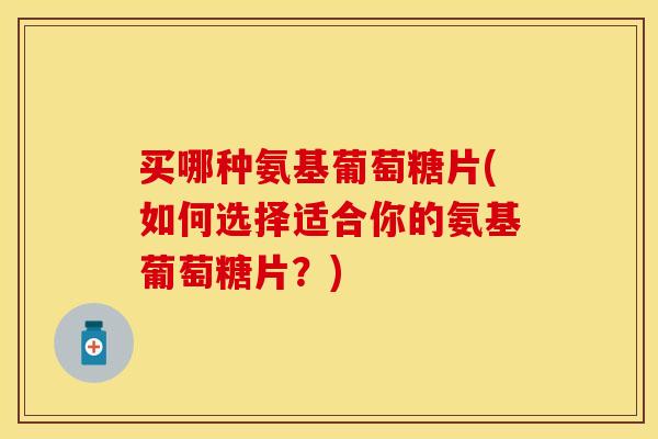 买哪种氨基葡萄糖片(如何选择适合你的氨基葡萄糖片？)