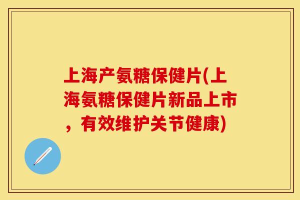 上海产氨糖保健片(上海氨糖保健片新品上市，有效维护关节健康)