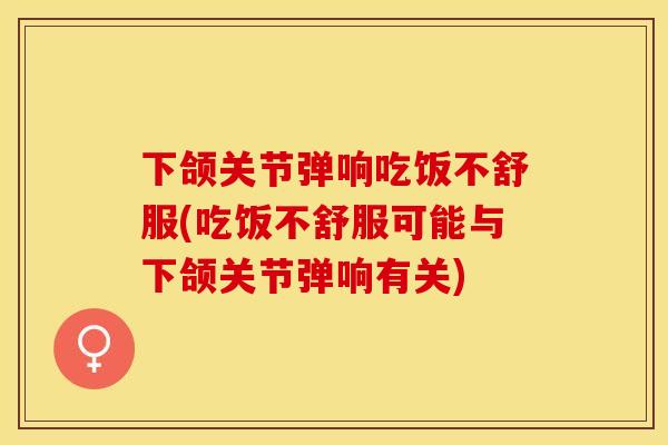 下颌关节弹响吃饭不舒服(吃饭不舒服可能与下颌关节弹响有关)
