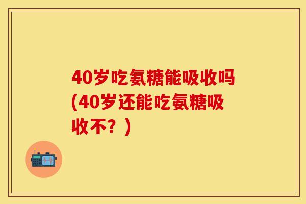40岁吃氨糖能吸收吗(40岁还能吃氨糖吸收不？)