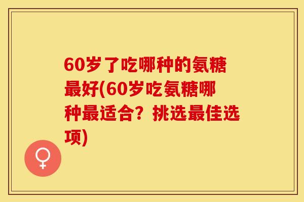 60岁了吃哪种的氨糖最好(60岁吃氨糖哪种最适合？挑选最佳选项)