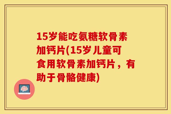 15岁能吃氨糖软骨素加钙片(15岁儿童可食用软骨素加钙片，有助于骨骼健康)