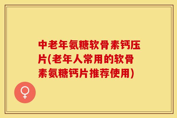 中老年氨糖软骨素钙压片(老年人常用的软骨素氨糖钙片推荐使用)