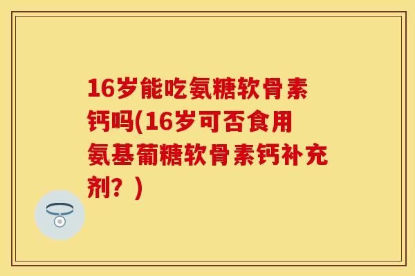 16岁能吃氨糖软骨素钙吗(16岁可否食用氨基葡糖软骨素钙补充剂？)
