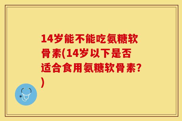 14岁能不能吃氨糖软骨素(14岁以下是否适合食用氨糖软骨素？)