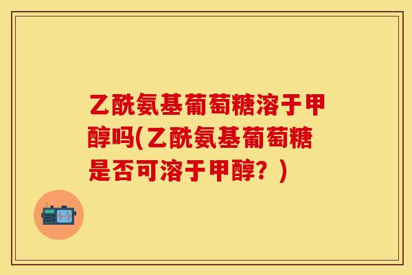 乙酰氨基葡萄糖溶于甲醇吗(乙酰氨基葡萄糖是否可溶于甲醇？)