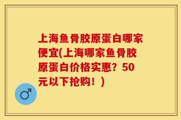 上海鱼骨胶原蛋白哪家便宜(上海哪家鱼骨胶原蛋白价格实惠？50元以下抢购！)