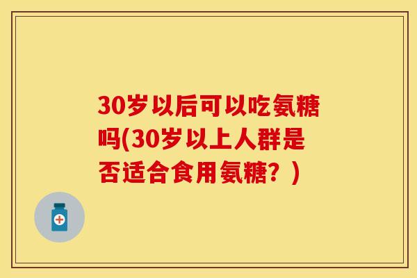 30岁以后可以吃氨糖吗(30岁以上人群是否适合食用氨糖？)