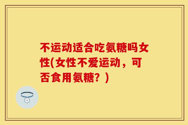 不运动适合吃氨糖吗女性(女性不爱运动，可否食用氨糖？)