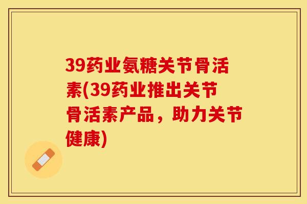 39药业氨糖关节骨活素(39药业推出关节骨活素产品，助力关节健康)