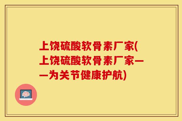 上饶硫酸软骨素厂家(上饶硫酸软骨素厂家——为关节健康护航)