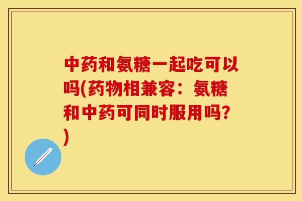 中药和氨糖一起吃可以吗(药物相兼容：氨糖和中药可同时服用吗？)