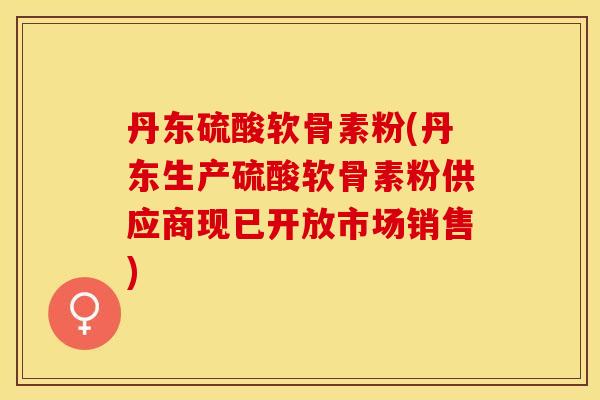 丹东硫酸软骨素粉(丹东生产硫酸软骨素粉供应商现已开放市场销售)