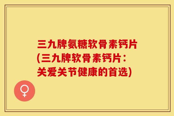 三九牌氨糖软骨素钙片(三九牌软骨素钙片：关爱关节健康的首选)